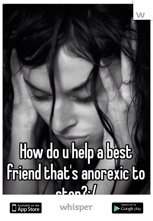 How do u help a best friend that's anorexic to stop?:/