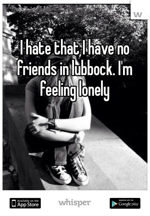 I hate that I have no friends in lubbock. I'm feeling lonely