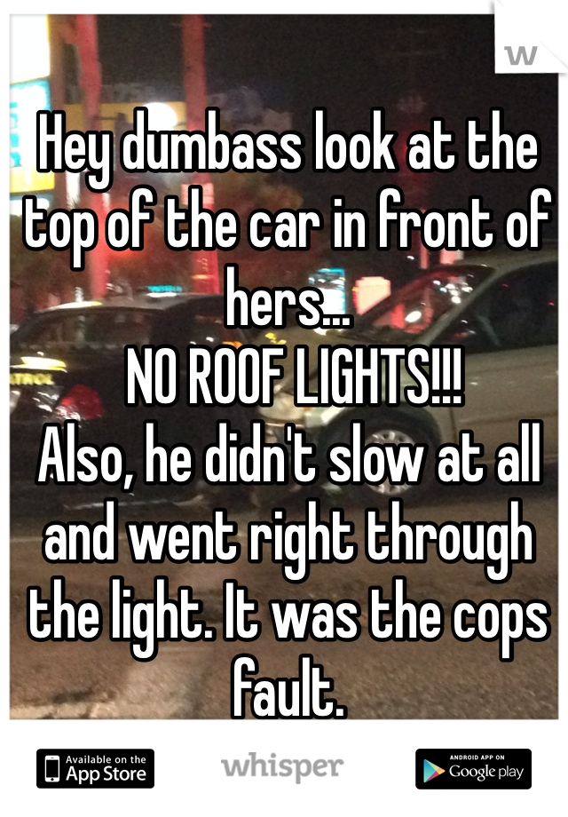 Hey dumbass look at the top of the car in front of hers...
 NO ROOF LIGHTS!!!
Also, he didn't slow at all and went right through the light. It was the cops fault. 