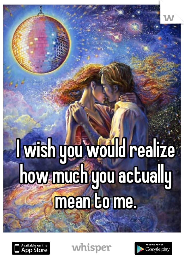 I wish you would realize how much you actually mean to me.