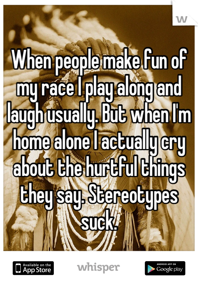 When people make fun of my race I play along and laugh usually. But when I'm home alone I actually cry about the hurtful things they say. Stereotypes suck. 