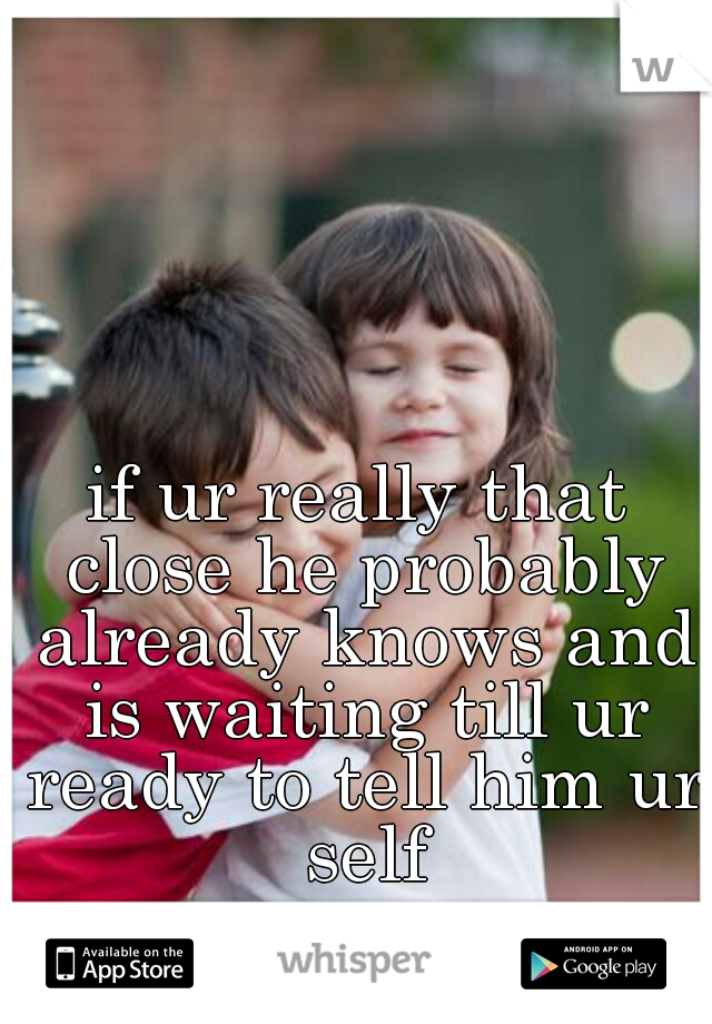 if ur really that close he probably already knows and is waiting till ur ready to tell him ur self