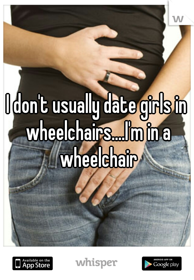 I don't usually date girls in wheelchairs....I'm in a wheelchair