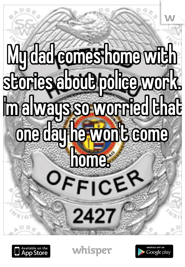 My dad comes home with stories about police work. I'm always so worried that one day he won't come home. 