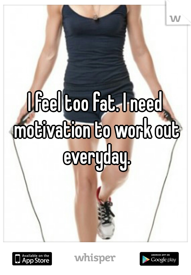 I feel too fat. I need motivation to work out everyday.