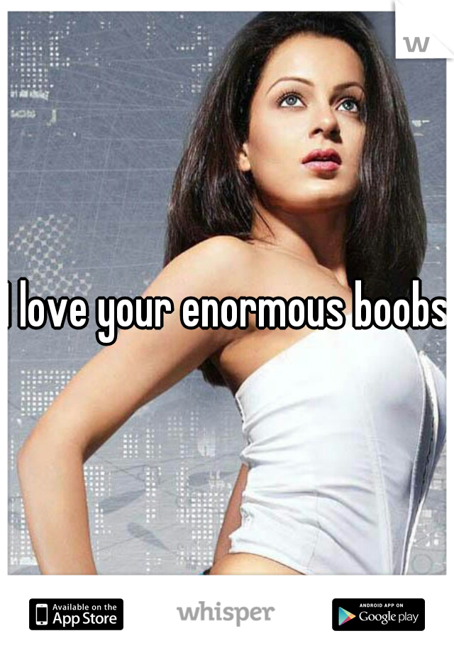 I love your enormous boobs 