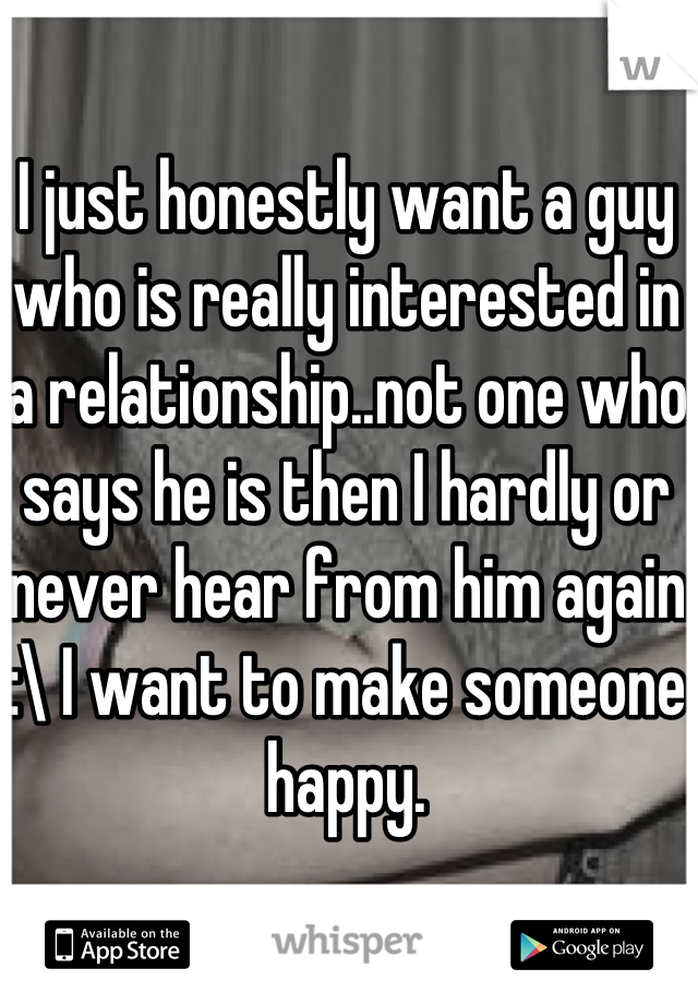 I just honestly want a guy who is really interested in a relationship..not one who says he is then I hardly or never hear from him again :\ I want to make someone happy.