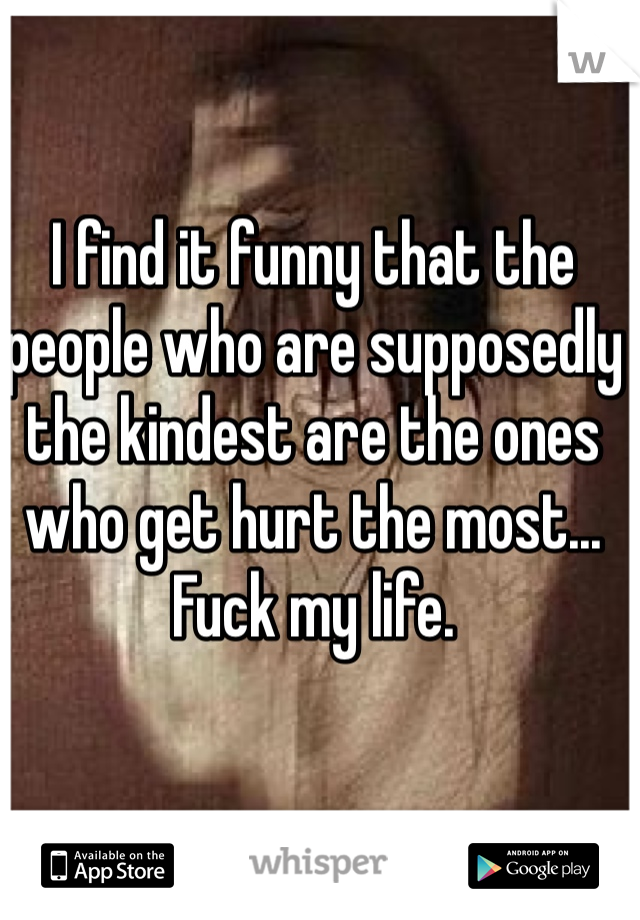 I find it funny that the people who are supposedly the kindest are the ones who get hurt the most... Fuck my life.