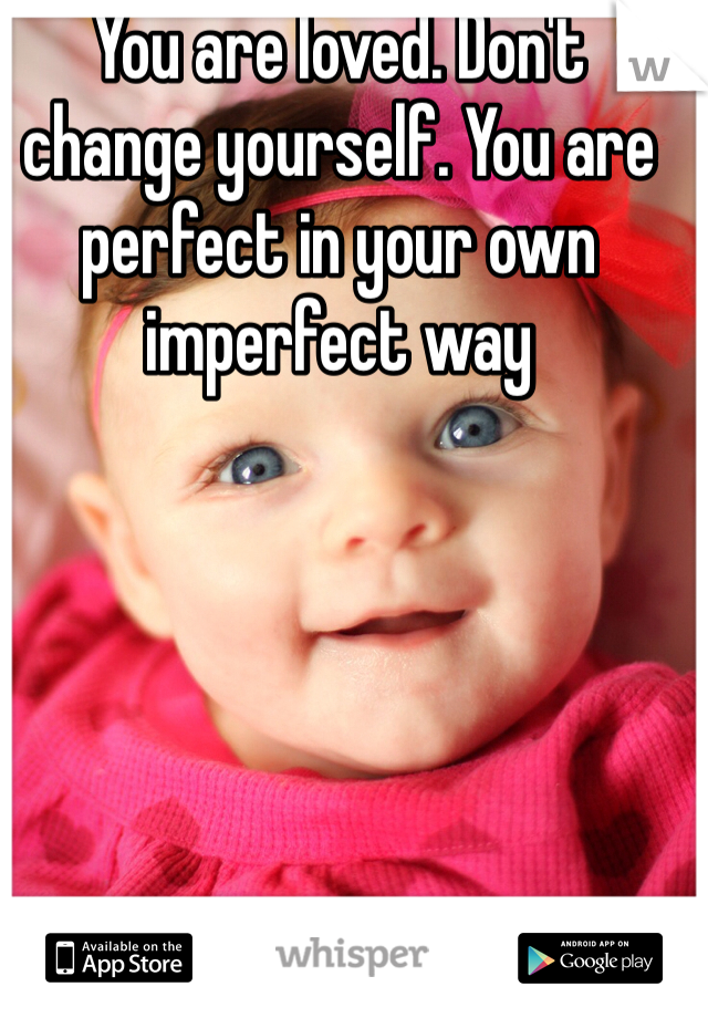 You are loved. Don't change yourself. You are perfect in your own imperfect way 