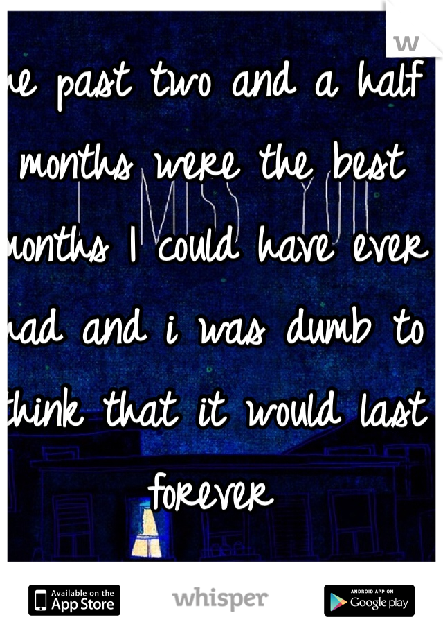 The past two and a half months were the best months I could have ever had and i was dumb to think that it would last forever