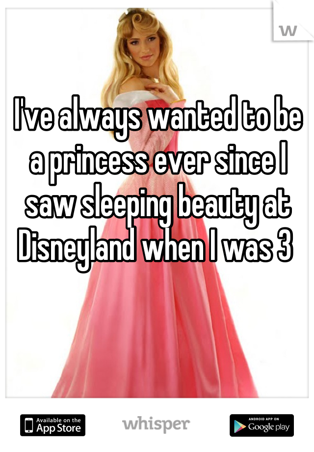 I've always wanted to be a princess ever since I saw sleeping beauty at Disneyland when I was 3 