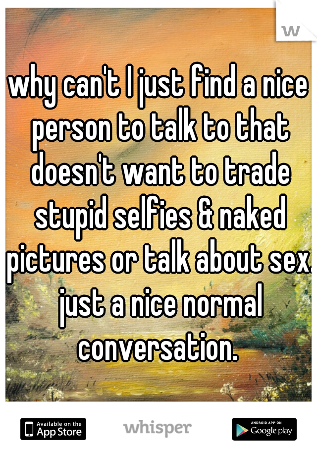 why can't I just find a nice person to talk to that doesn't want to trade stupid selfies & naked pictures or talk about sex. just a nice normal conversation. 