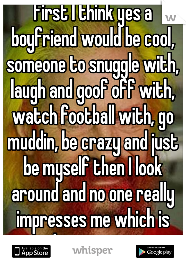 First I think yes a boyfriend would be cool, someone to snuggle with, laugh and goof off with, watch football with, go muddin, be crazy and just be myself then I look around and no one really impresses me which is disappointing
