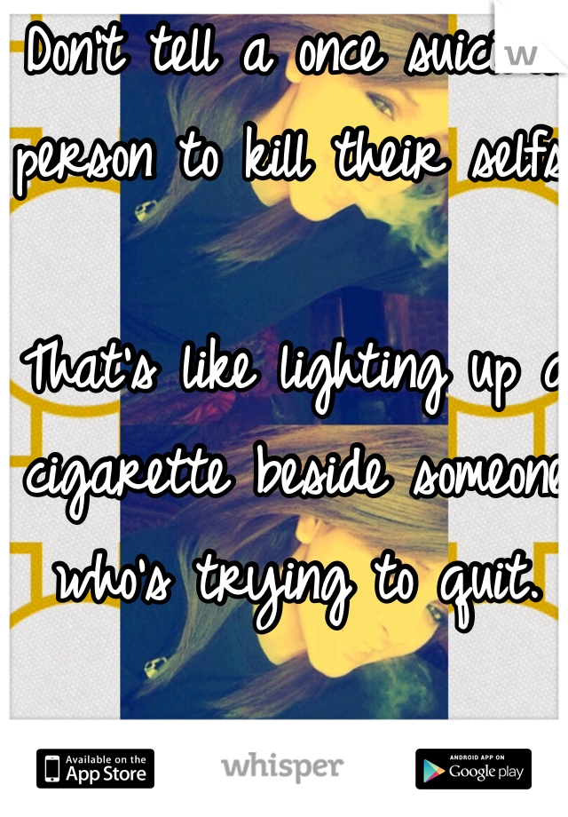 Don't tell a once suicidal person to kill their selfs. 

That's like lighting up a cigarette beside someone who's trying to quit. 