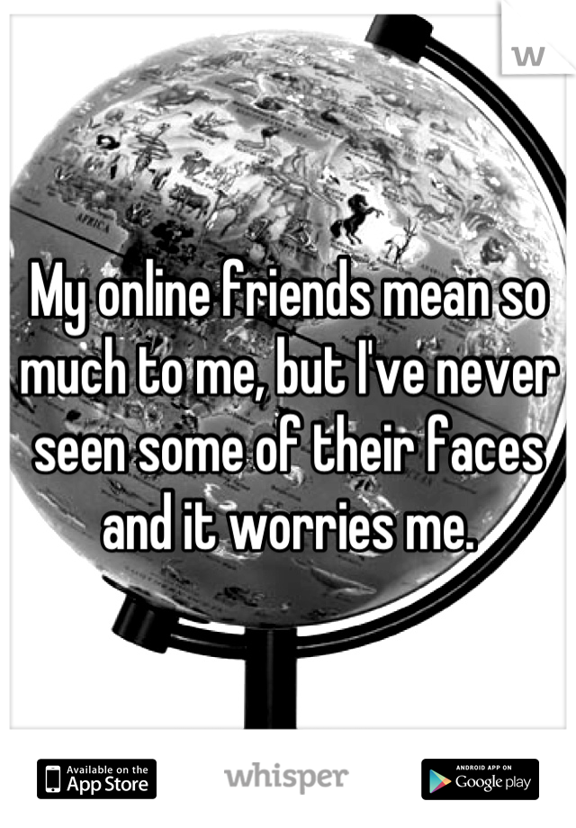 My online friends mean so much to me, but I've never seen some of their faces and it worries me.