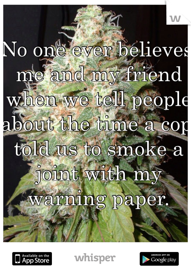 No one ever believes me and my friend when we tell people about the time a cop told us to smoke a joint with my warning paper. 