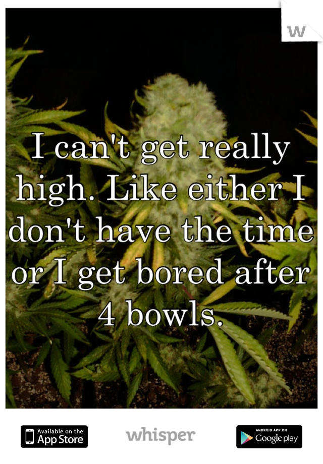 I can't get really high. Like either I don't have the time or I get bored after 4 bowls.