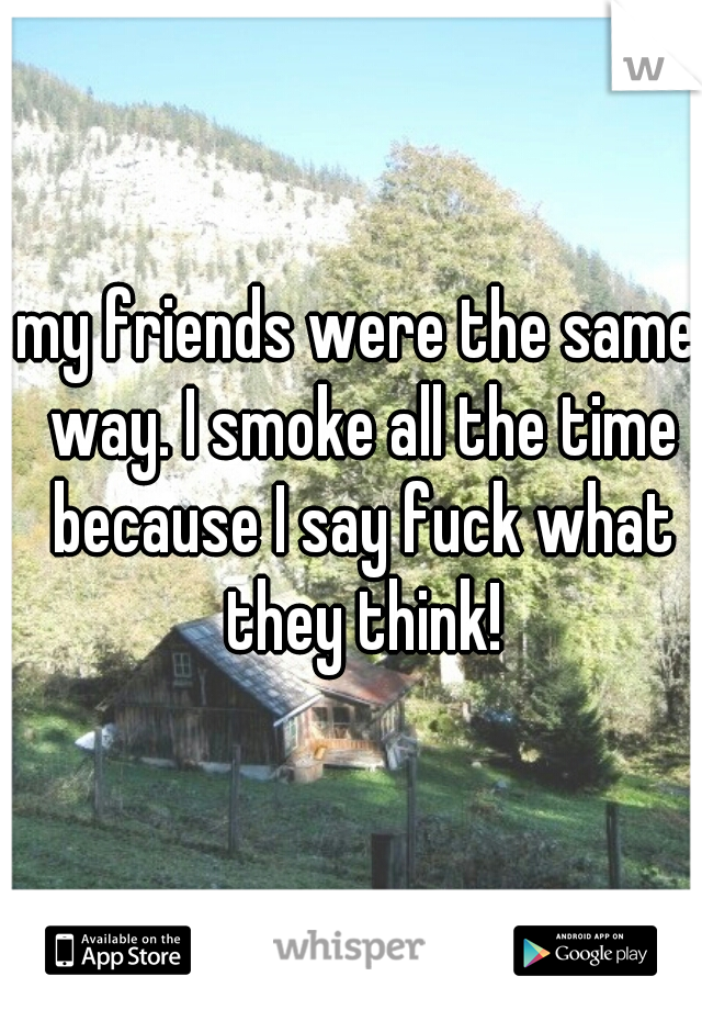 my friends were the same way. I smoke all the time because I say fuck what they think!