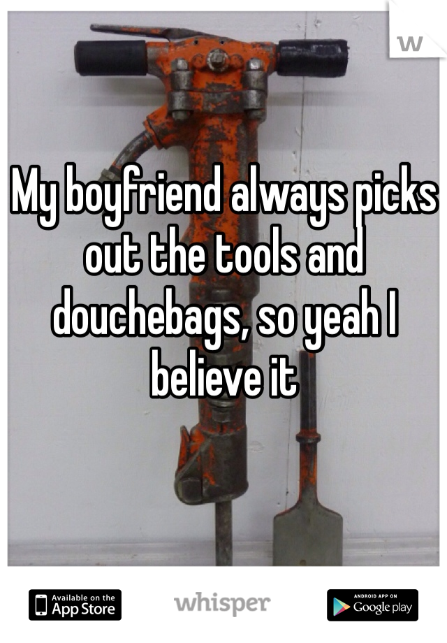 My boyfriend always picks out the tools and douchebags, so yeah I believe it 