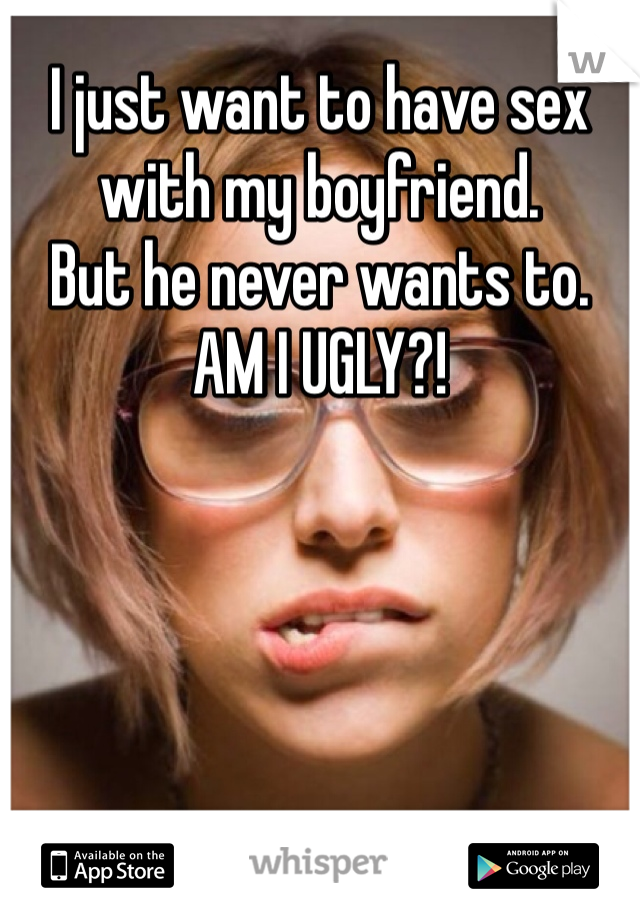 I just want to have sex with my boyfriend.
But he never wants to.
AM I UGLY?!