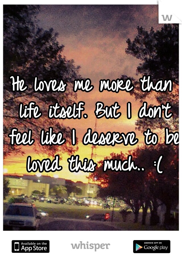 He loves me more than life itself. But I don't feel like I deserve to be loved this much.. :(