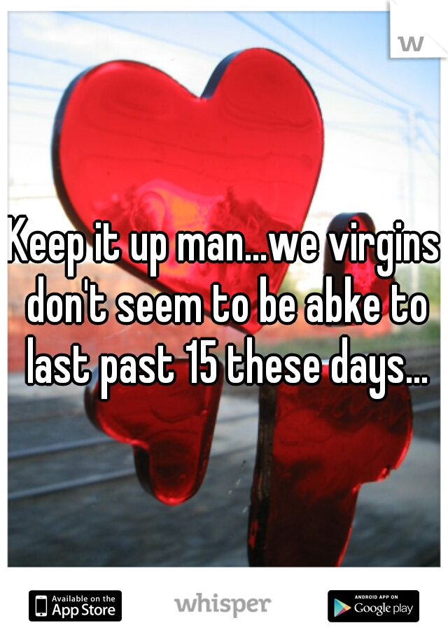 Keep it up man...we virgins don't seem to be abke to last past 15 these days...