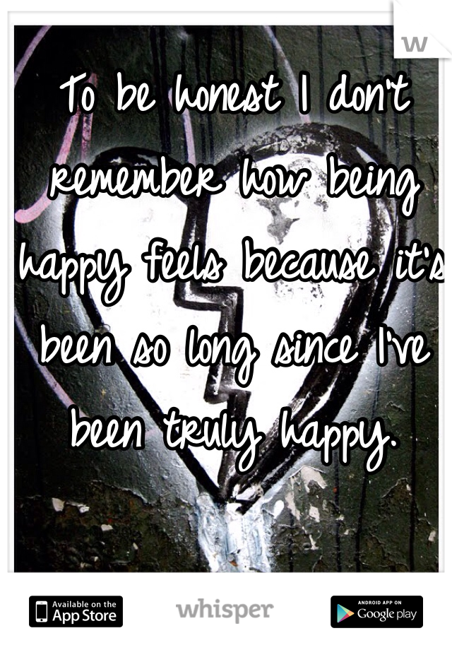 To be honest I don't remember how being happy feels because it's been so long since I've been truly happy. 