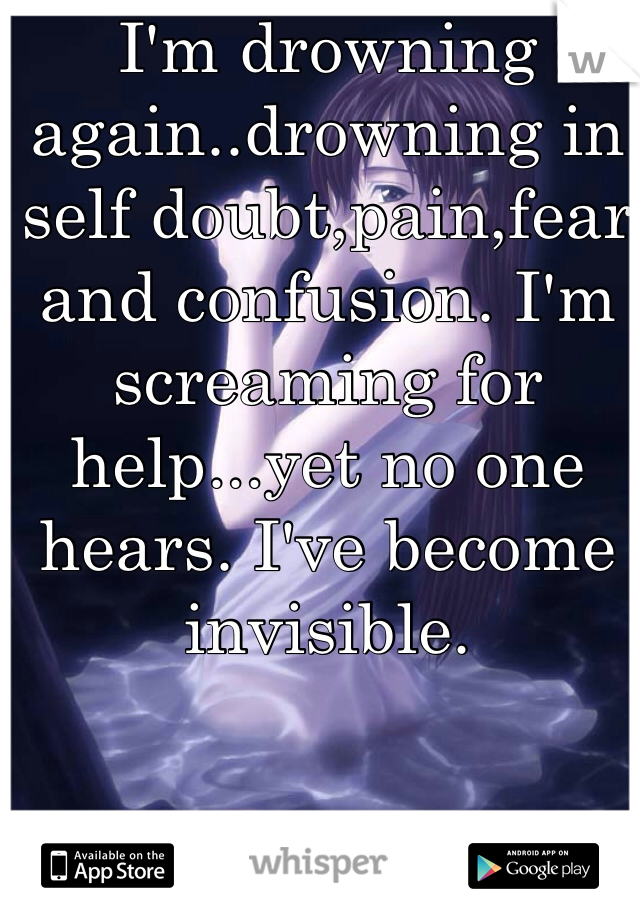 I'm drowning again..drowning in self doubt,pain,fear and confusion. I'm screaming for help...yet no one hears. I've become invisible.