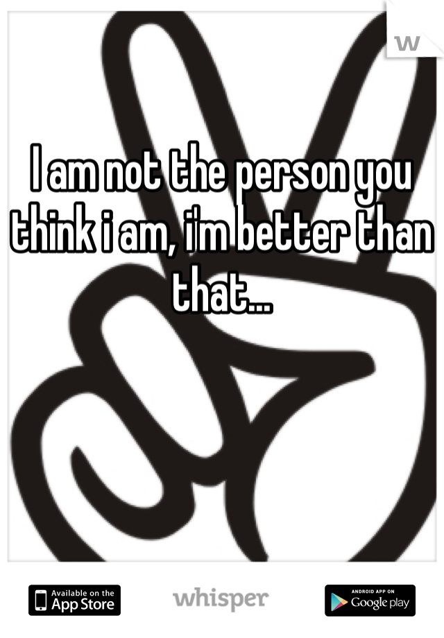 I am not the person you think i am, i'm better than that... 