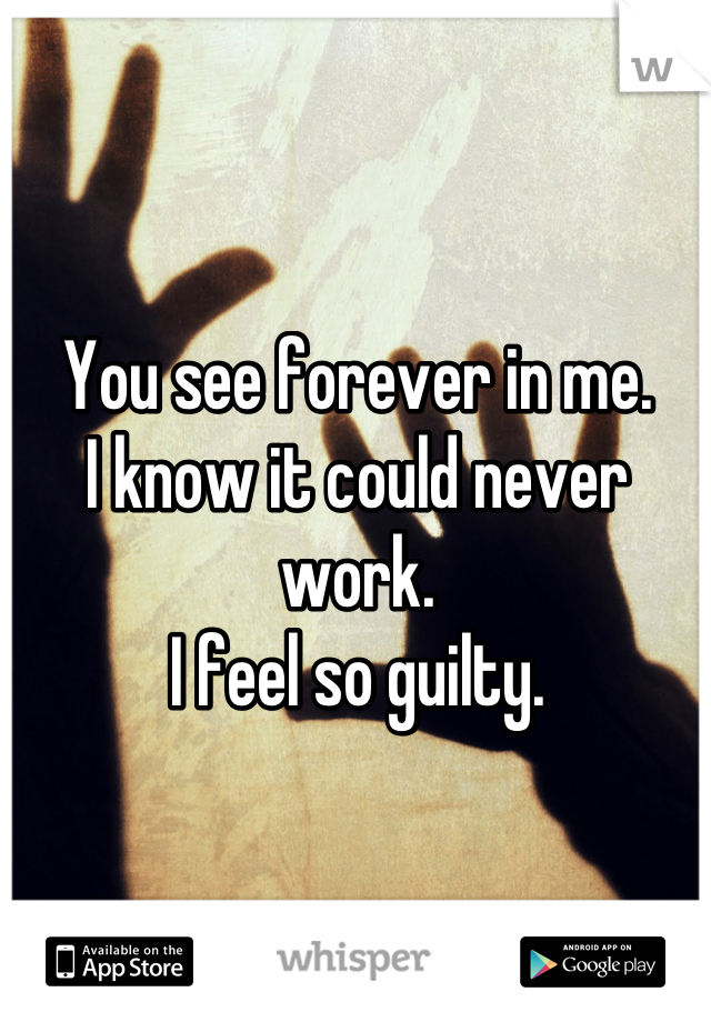 You see forever in me. 
I know it could never work. 
I feel so guilty.