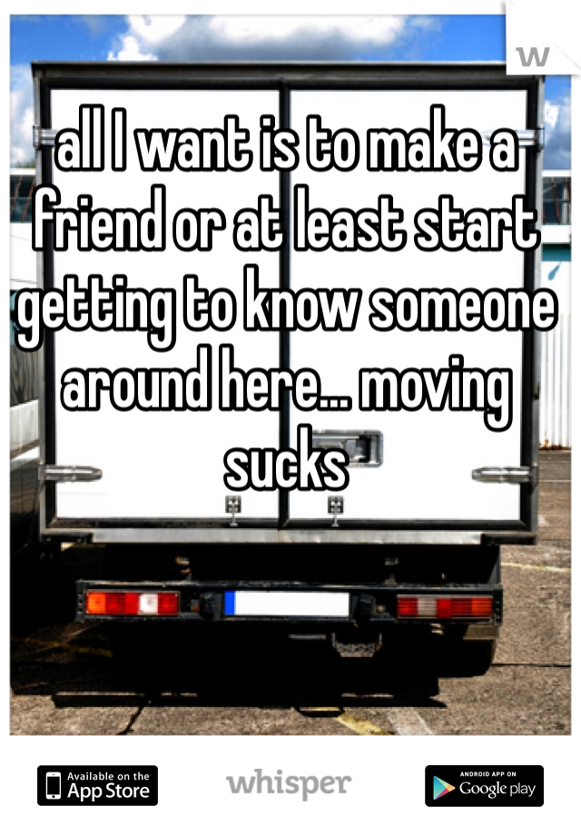 all I want is to make a friend or at least start getting to know someone around here... moving sucks