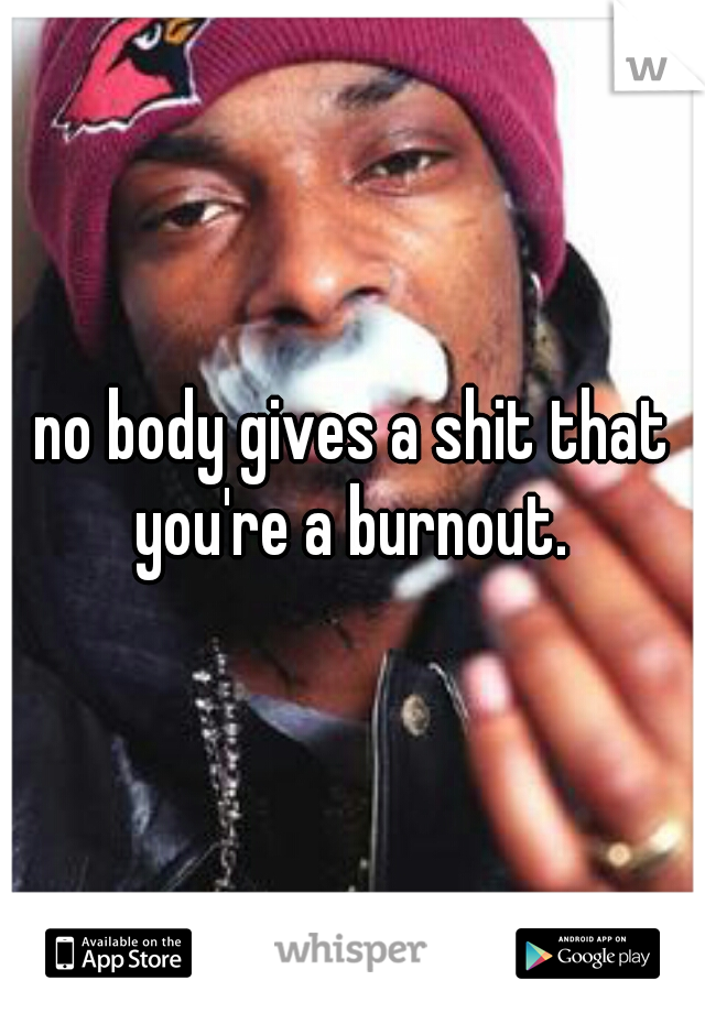 no body gives a shit that you're a burnout. 