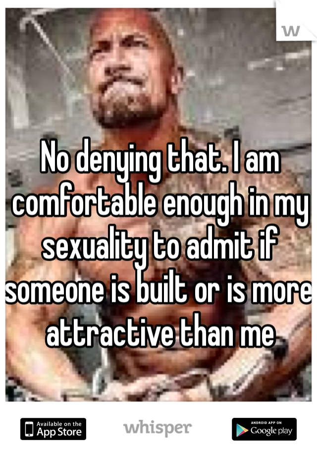 No denying that. I am comfortable enough in my sexuality to admit if someone is built or is more attractive than me 