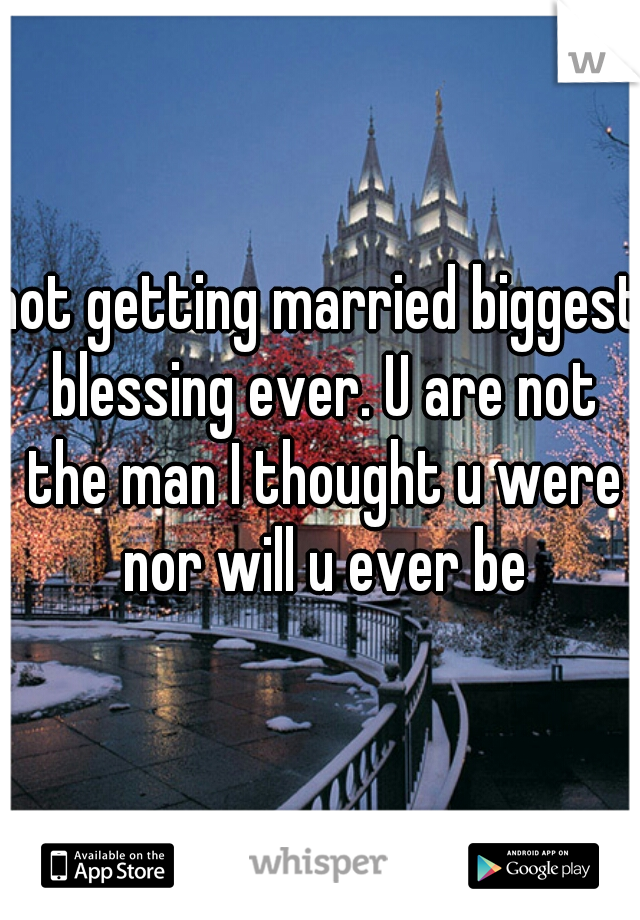 not getting married biggest blessing ever. U are not the man I thought u were nor will u ever be