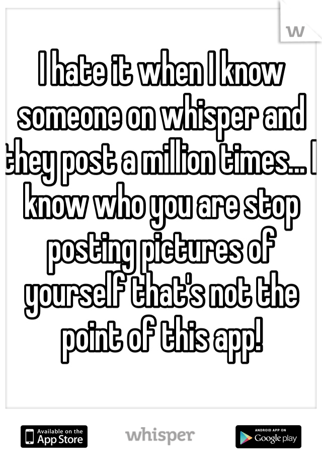 I hate it when I know someone on whisper and they post a million times... I know who you are stop posting pictures of yourself that's not the point of this app!
