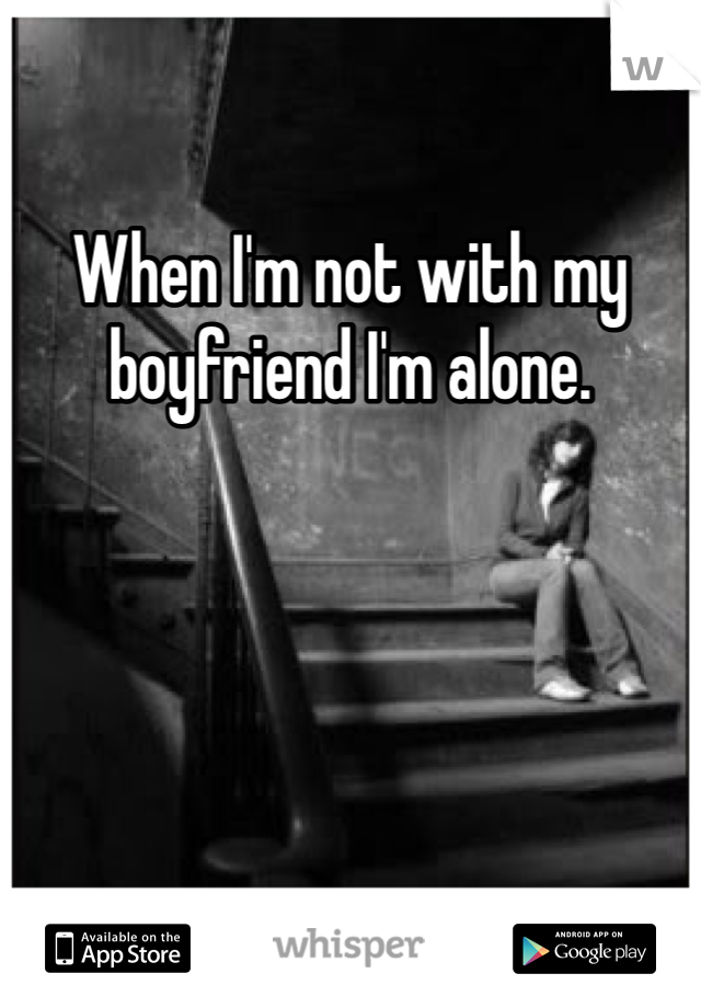 When I'm not with my boyfriend I'm alone. 