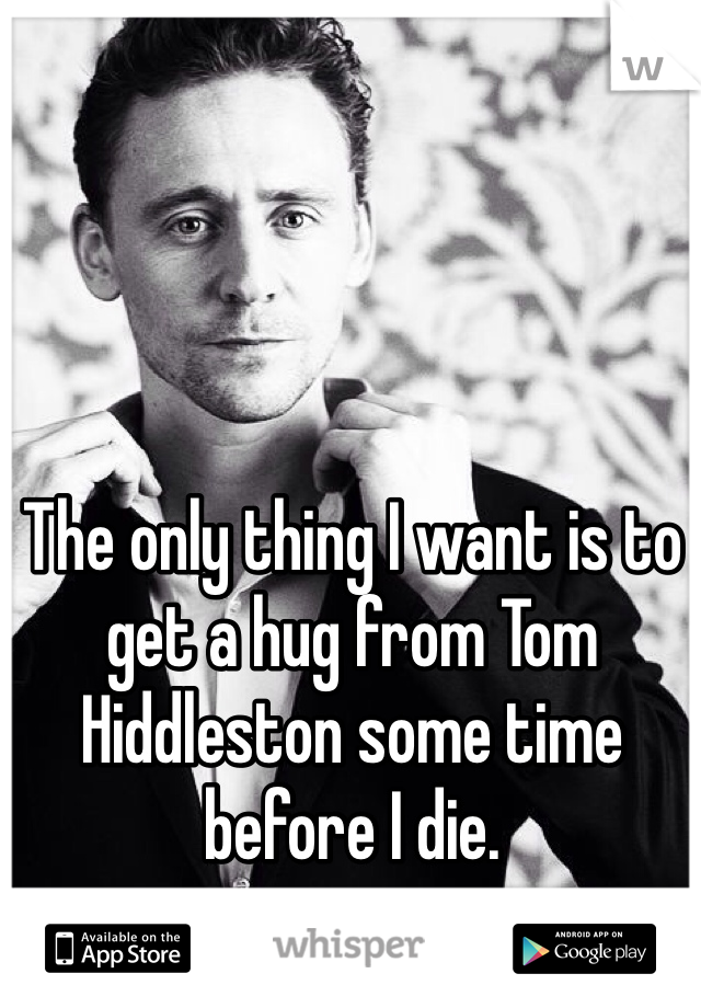 The only thing I want is to get a hug from Tom Hiddleston some time before I die. 