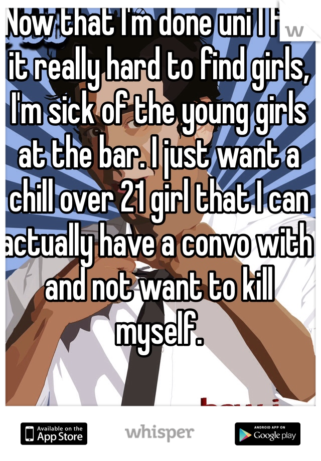 Now that I'm done uni I find it really hard to find girls, I'm sick of the young girls at the bar. I just want a chill over 21 girl that I can actually have a convo with and not want to kill myself. 