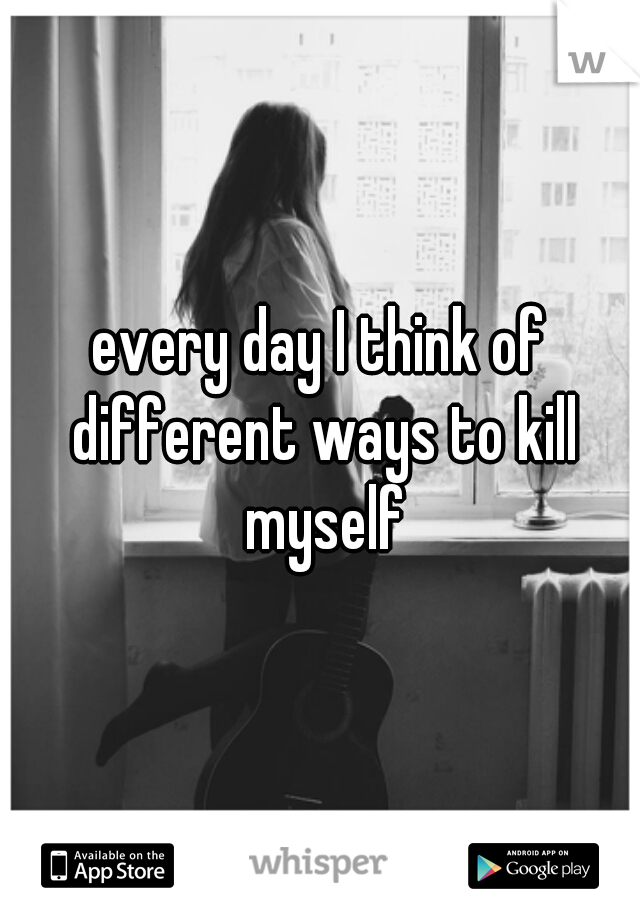 every day I think of different ways to kill myself