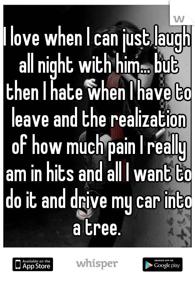 I love when I can just laugh all night with him... but then I hate when I have to leave and the realization of how much pain I really am in hits and all I want to do it and drive my car into a tree. 