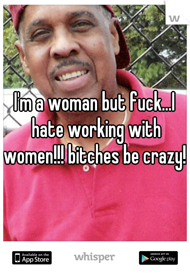 I'm a woman but fuck...I hate working with women!!! bitches be crazy!!!