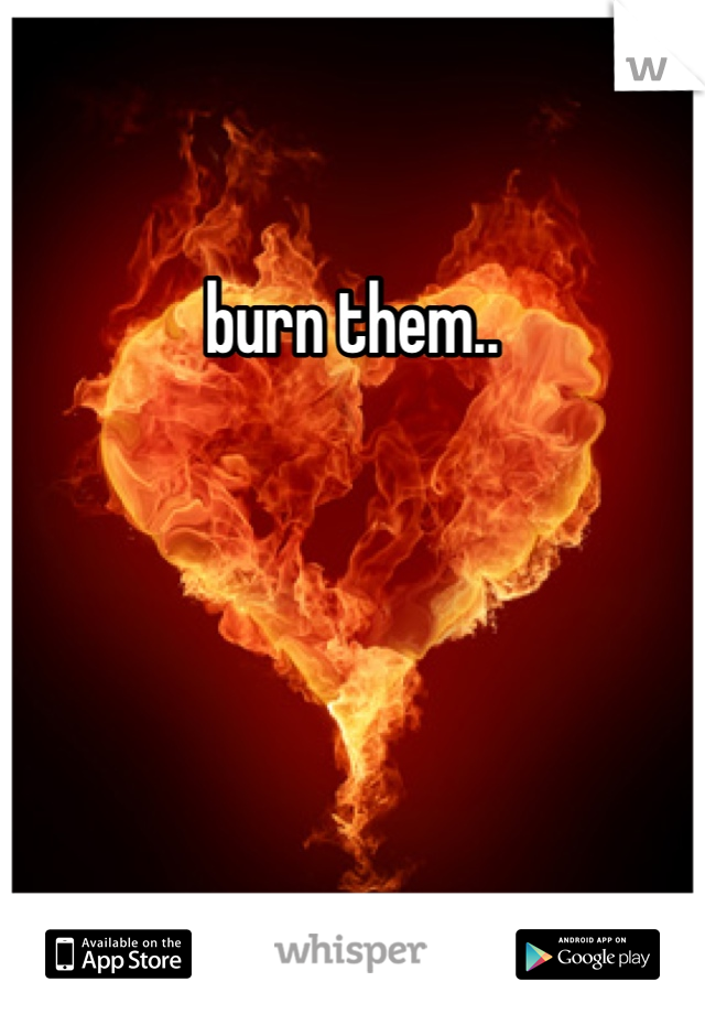 burn them..