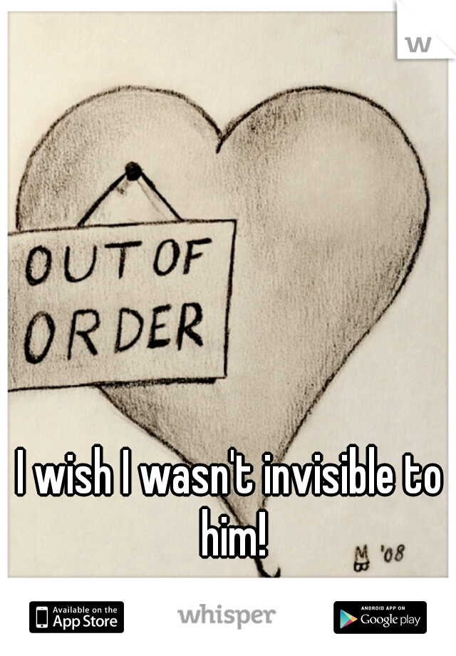 I wish I wasn't invisible to him!