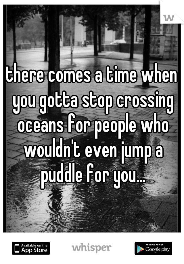 there comes a time when you gotta stop crossing oceans for people who wouldn't even jump a puddle for you...