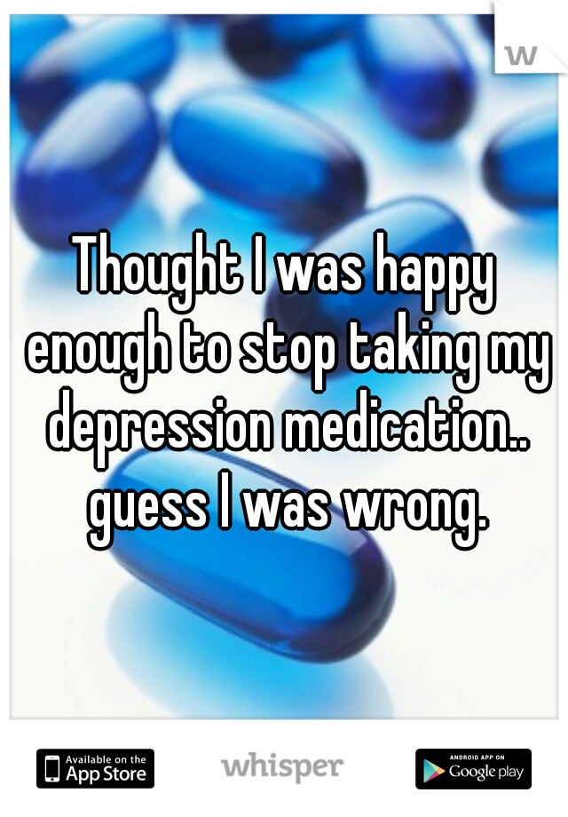 Thought I was happy enough to stop taking my depression medication.. guess I was wrong.