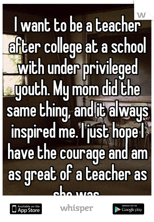 I want to be a teacher after college at a school with under privileged youth. My mom did the same thing, and it always inspired me. I just hope I have the courage and am as great of a teacher as she was. 