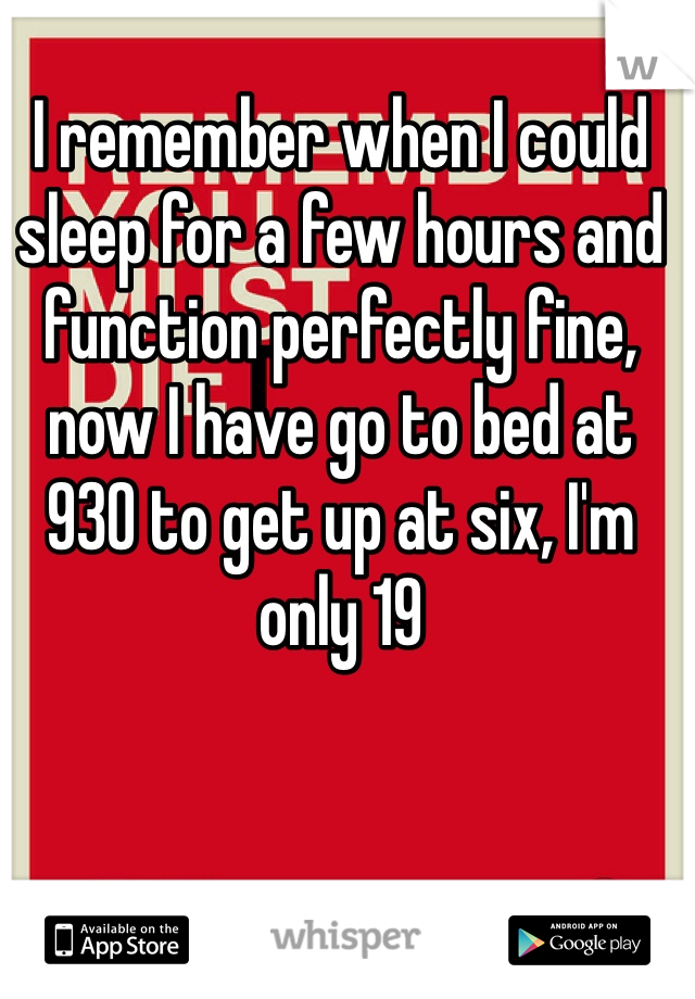 I remember when I could sleep for a few hours and function perfectly fine, now I have go to bed at 930 to get up at six, I'm only 19 