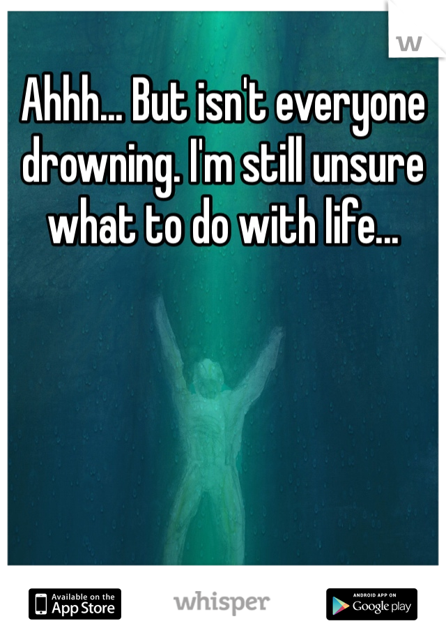 Ahhh... But isn't everyone drowning. I'm still unsure what to do with life...