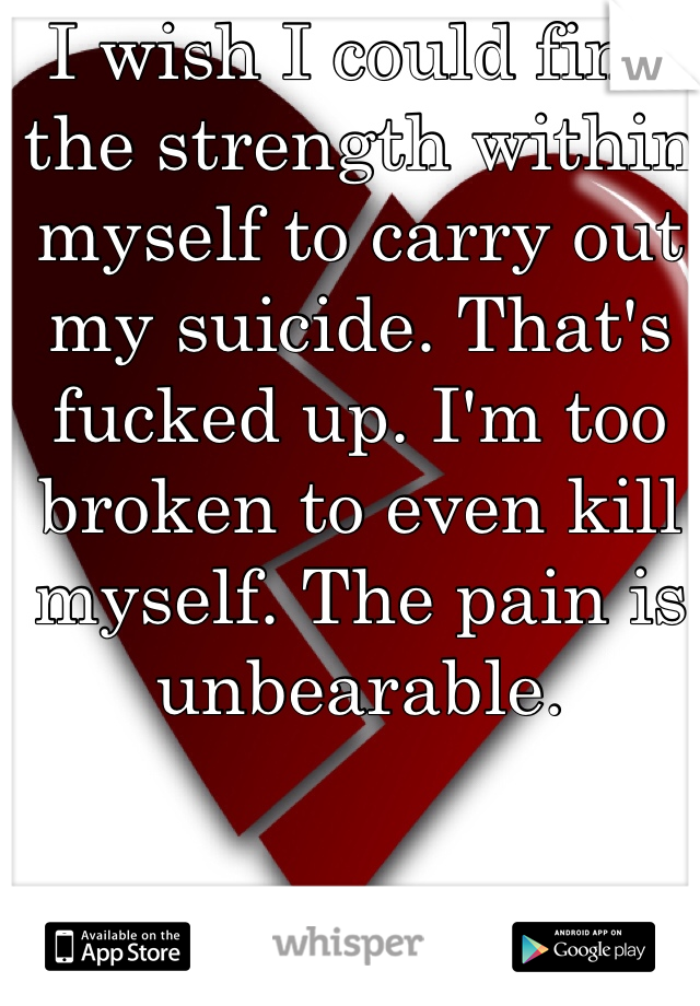 I wish I could find the strength within myself to carry out my suicide. That's fucked up. I'm too broken to even kill myself. The pain is unbearable. 