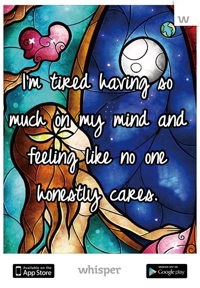 I'm tired having so much on my mind and feeling like no one honestly cares.